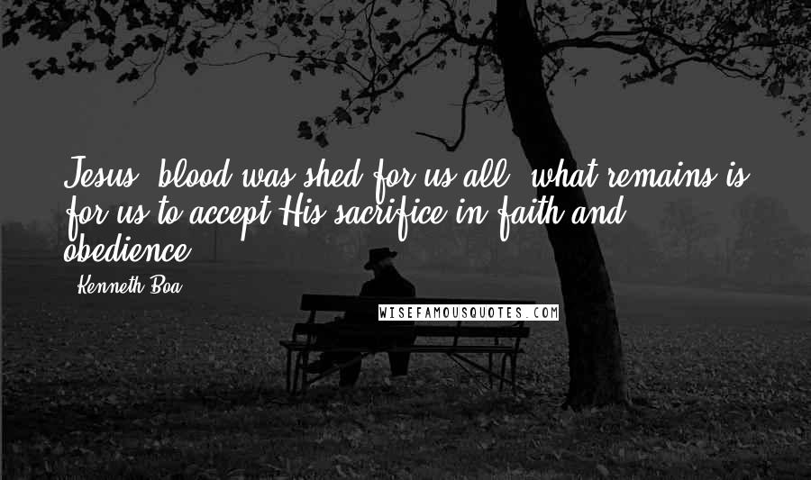 Kenneth Boa Quotes: Jesus' blood was shed for us all; what remains is for us to accept His sacrifice in faith and obedience.