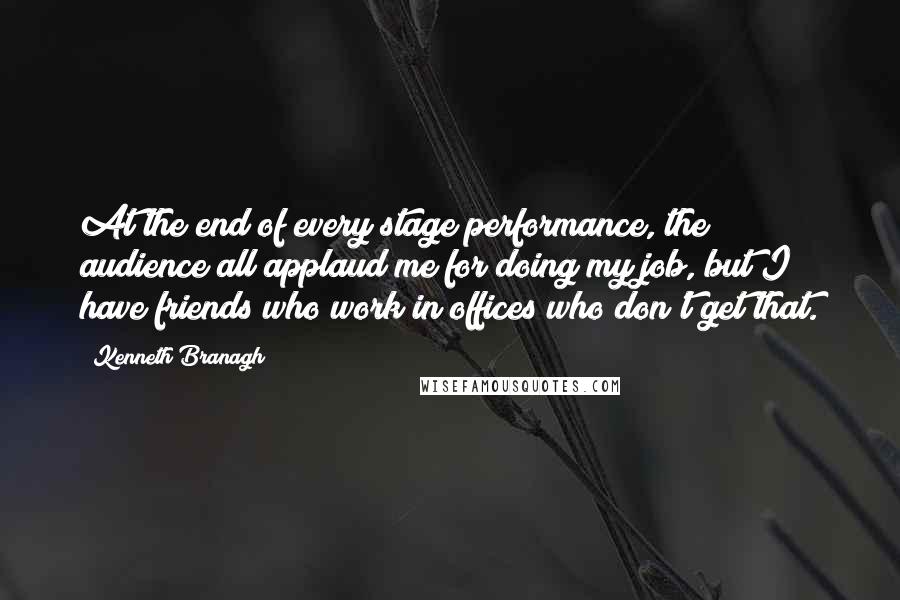 Kenneth Branagh Quotes: At the end of every stage performance, the audience all applaud me for doing my job, but I have friends who work in offices who don't get that.