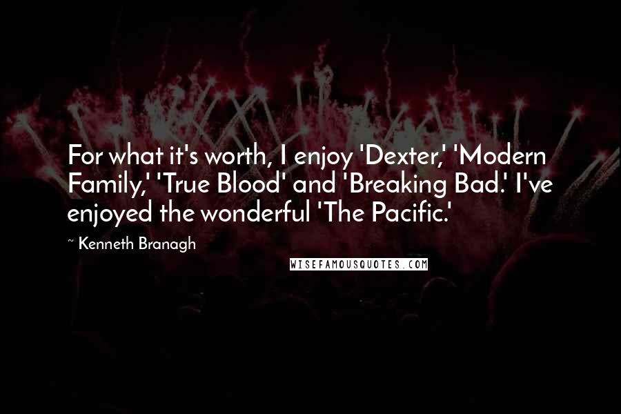 Kenneth Branagh Quotes: For what it's worth, I enjoy 'Dexter,' 'Modern Family,' 'True Blood' and 'Breaking Bad.' I've enjoyed the wonderful 'The Pacific.'
