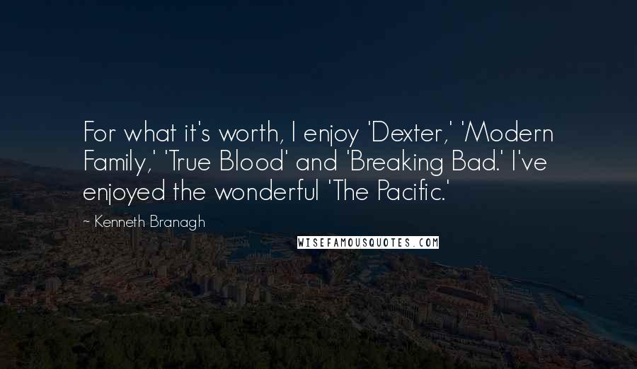 Kenneth Branagh Quotes: For what it's worth, I enjoy 'Dexter,' 'Modern Family,' 'True Blood' and 'Breaking Bad.' I've enjoyed the wonderful 'The Pacific.'