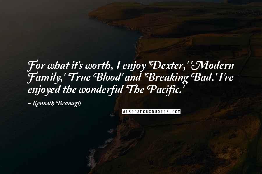 Kenneth Branagh Quotes: For what it's worth, I enjoy 'Dexter,' 'Modern Family,' 'True Blood' and 'Breaking Bad.' I've enjoyed the wonderful 'The Pacific.'
