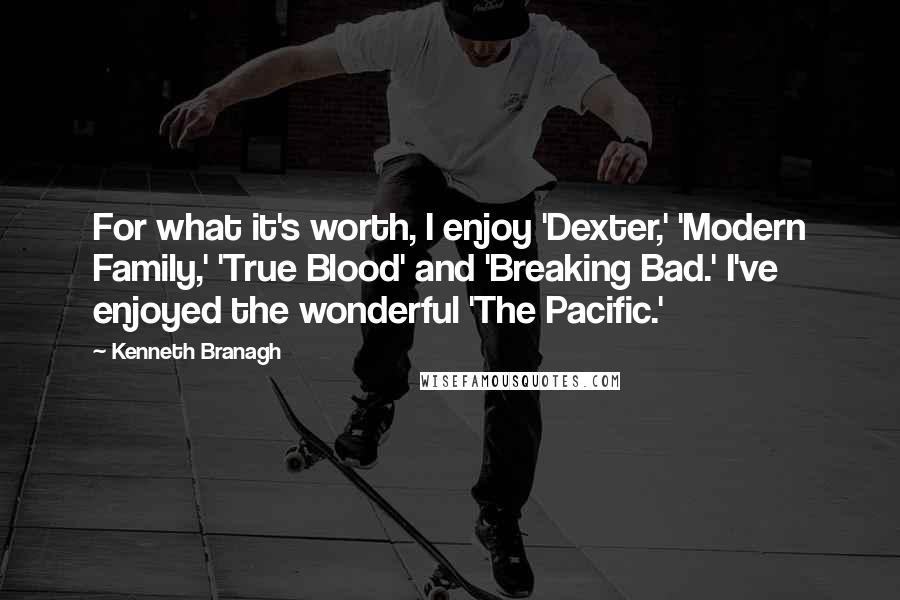 Kenneth Branagh Quotes: For what it's worth, I enjoy 'Dexter,' 'Modern Family,' 'True Blood' and 'Breaking Bad.' I've enjoyed the wonderful 'The Pacific.'
