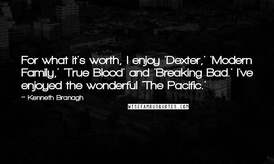 Kenneth Branagh Quotes: For what it's worth, I enjoy 'Dexter,' 'Modern Family,' 'True Blood' and 'Breaking Bad.' I've enjoyed the wonderful 'The Pacific.'