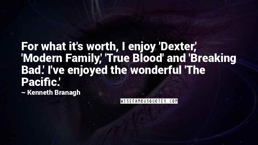 Kenneth Branagh Quotes: For what it's worth, I enjoy 'Dexter,' 'Modern Family,' 'True Blood' and 'Breaking Bad.' I've enjoyed the wonderful 'The Pacific.'