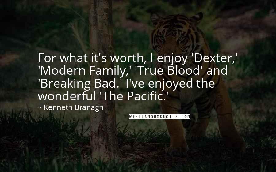 Kenneth Branagh Quotes: For what it's worth, I enjoy 'Dexter,' 'Modern Family,' 'True Blood' and 'Breaking Bad.' I've enjoyed the wonderful 'The Pacific.'