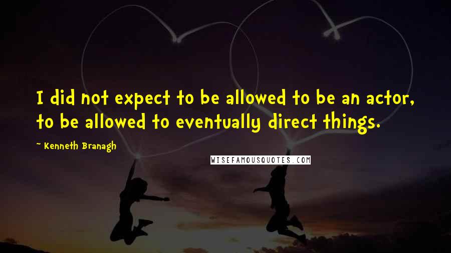 Kenneth Branagh Quotes: I did not expect to be allowed to be an actor, to be allowed to eventually direct things.