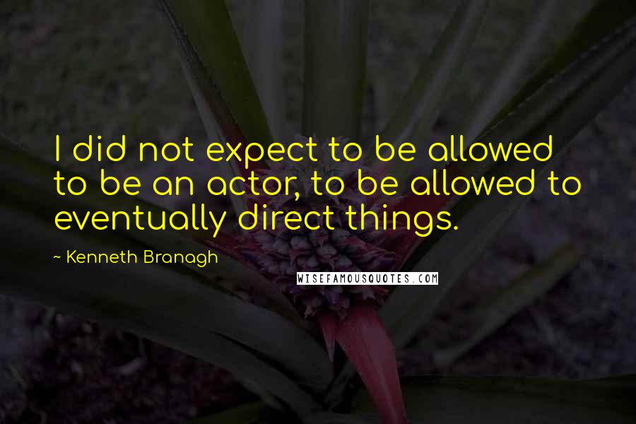 Kenneth Branagh Quotes: I did not expect to be allowed to be an actor, to be allowed to eventually direct things.