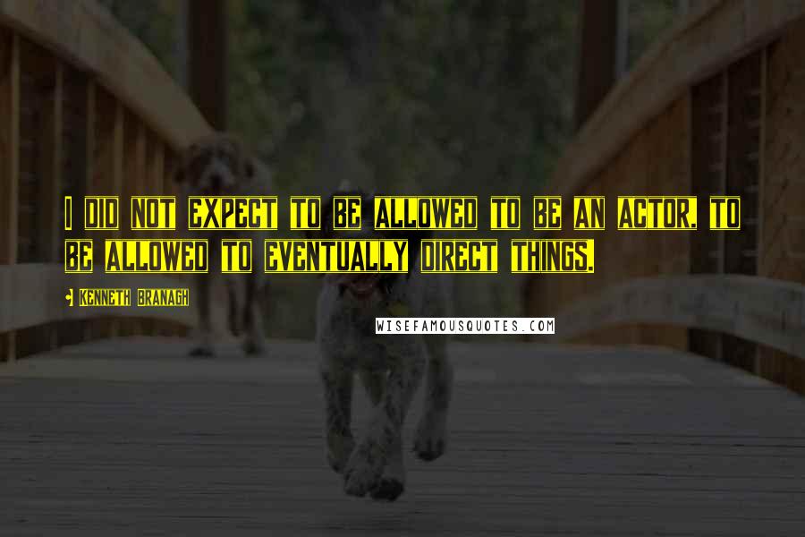 Kenneth Branagh Quotes: I did not expect to be allowed to be an actor, to be allowed to eventually direct things.