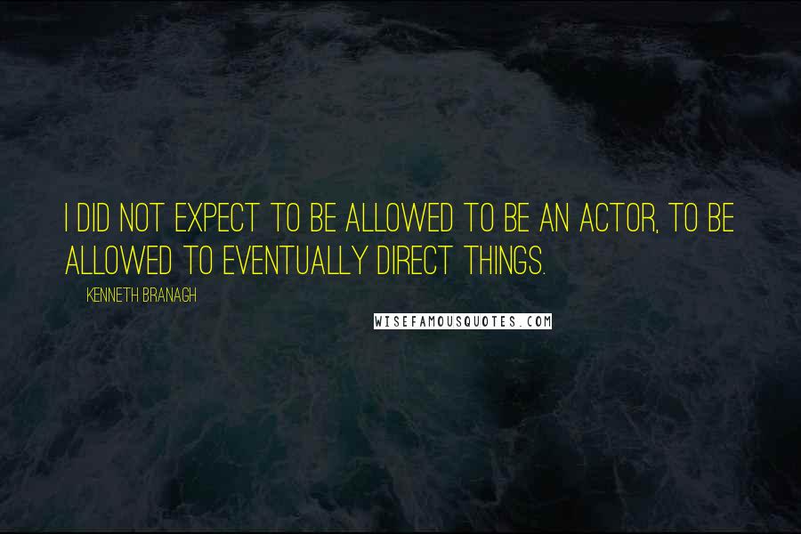 Kenneth Branagh Quotes: I did not expect to be allowed to be an actor, to be allowed to eventually direct things.