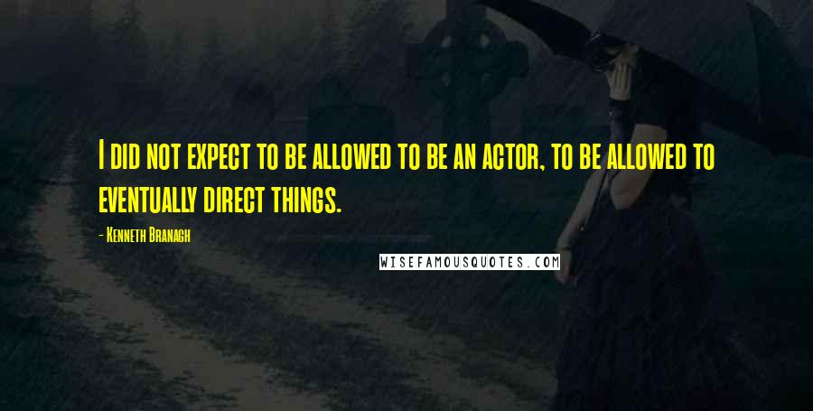 Kenneth Branagh Quotes: I did not expect to be allowed to be an actor, to be allowed to eventually direct things.