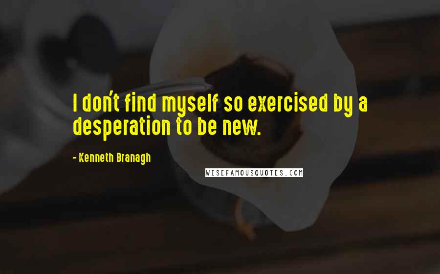 Kenneth Branagh Quotes: I don't find myself so exercised by a desperation to be new.
