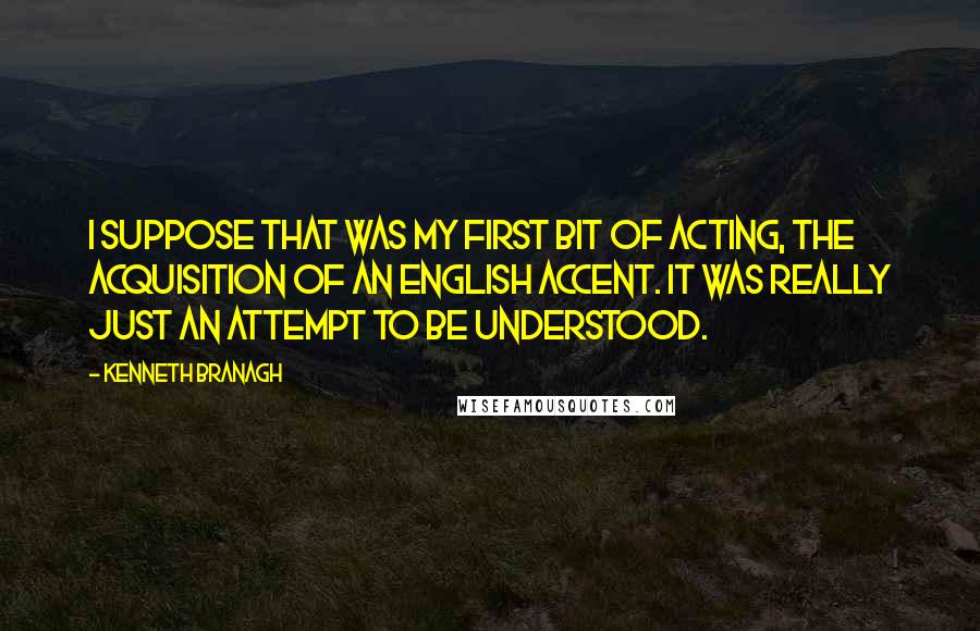 Kenneth Branagh Quotes: I suppose that was my first bit of acting, the acquisition of an English accent. It was really just an attempt to be understood.