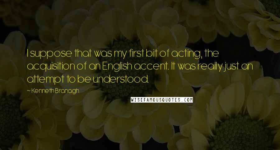 Kenneth Branagh Quotes: I suppose that was my first bit of acting, the acquisition of an English accent. It was really just an attempt to be understood.