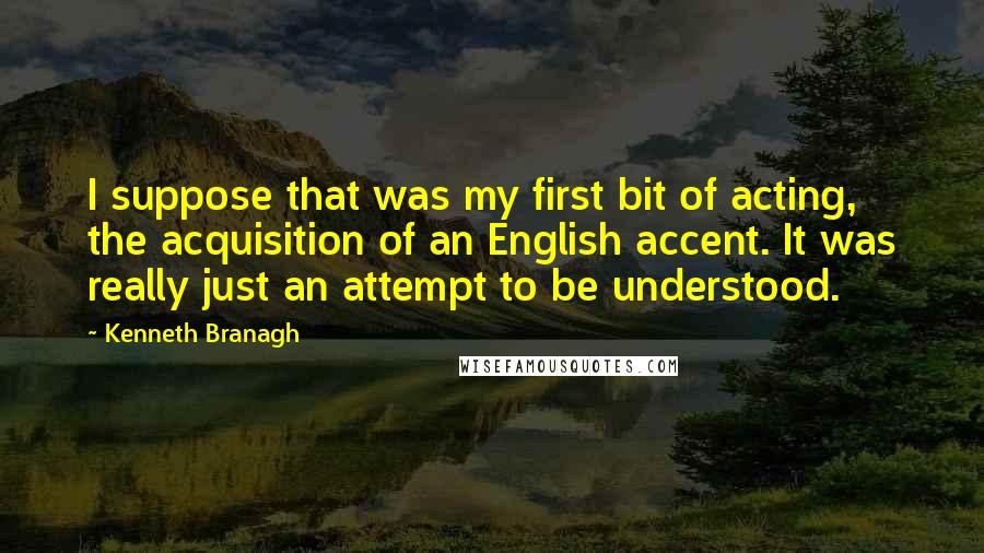 Kenneth Branagh Quotes: I suppose that was my first bit of acting, the acquisition of an English accent. It was really just an attempt to be understood.