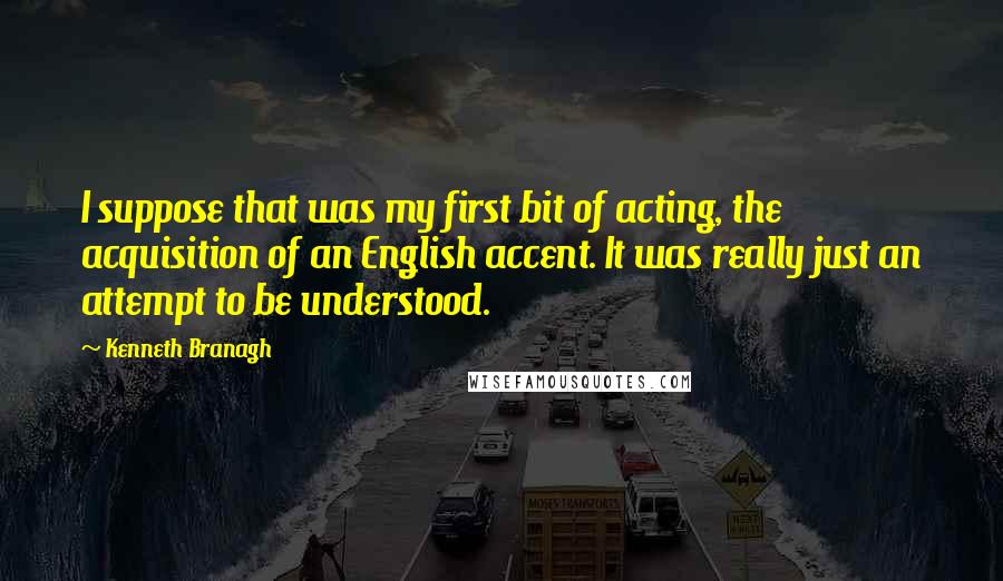 Kenneth Branagh Quotes: I suppose that was my first bit of acting, the acquisition of an English accent. It was really just an attempt to be understood.