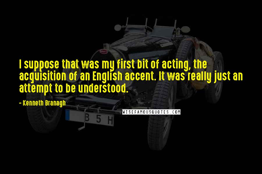 Kenneth Branagh Quotes: I suppose that was my first bit of acting, the acquisition of an English accent. It was really just an attempt to be understood.