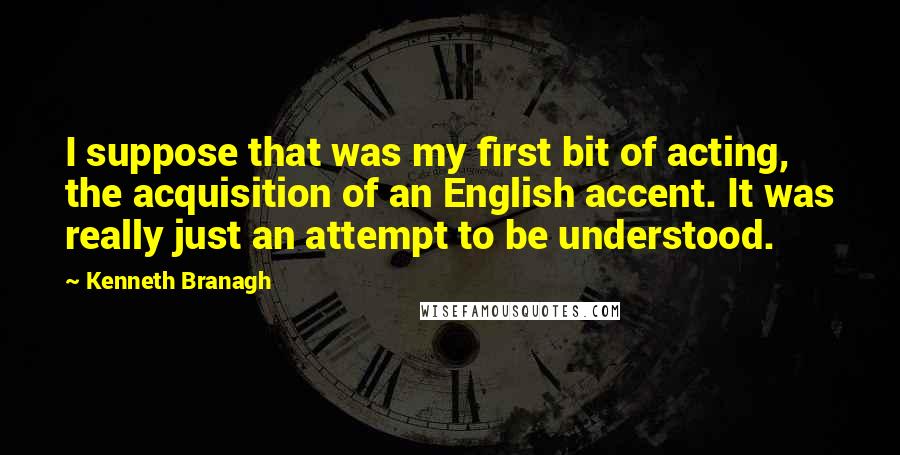 Kenneth Branagh Quotes: I suppose that was my first bit of acting, the acquisition of an English accent. It was really just an attempt to be understood.