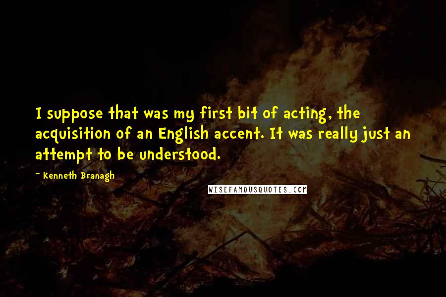 Kenneth Branagh Quotes: I suppose that was my first bit of acting, the acquisition of an English accent. It was really just an attempt to be understood.