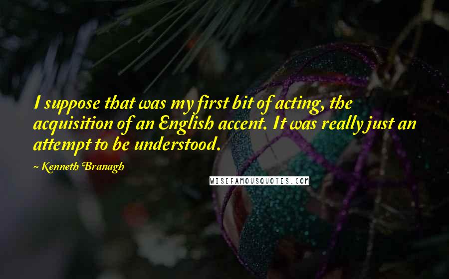 Kenneth Branagh Quotes: I suppose that was my first bit of acting, the acquisition of an English accent. It was really just an attempt to be understood.