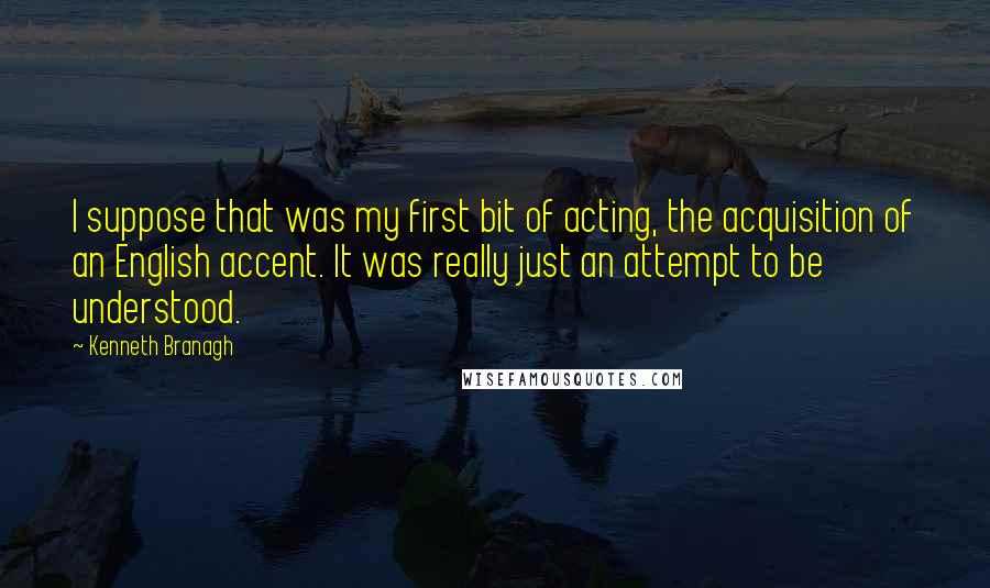 Kenneth Branagh Quotes: I suppose that was my first bit of acting, the acquisition of an English accent. It was really just an attempt to be understood.