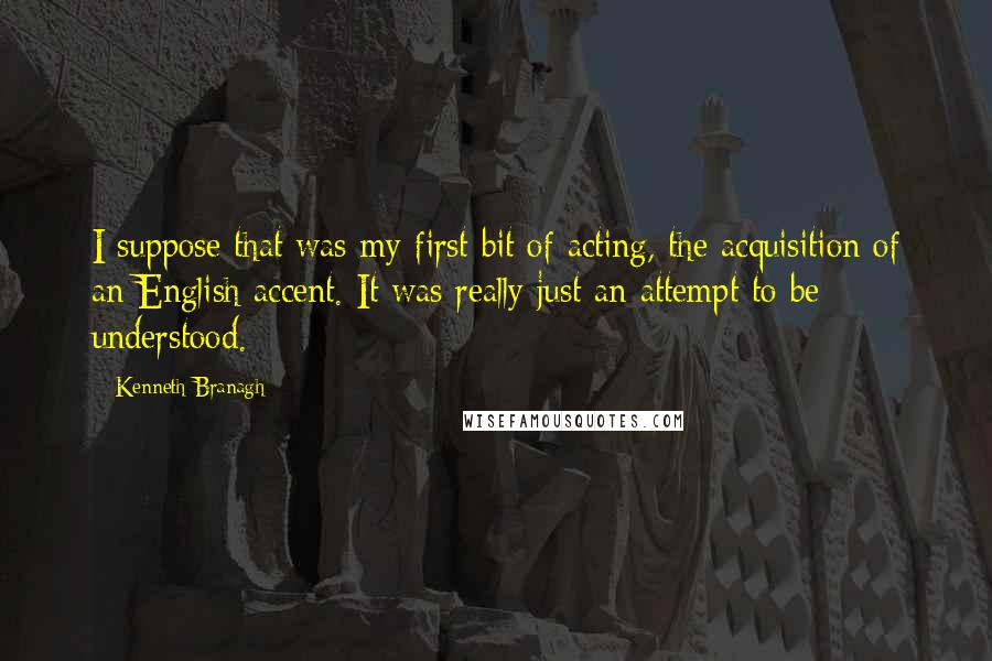 Kenneth Branagh Quotes: I suppose that was my first bit of acting, the acquisition of an English accent. It was really just an attempt to be understood.