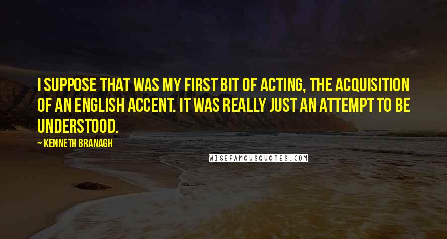 Kenneth Branagh Quotes: I suppose that was my first bit of acting, the acquisition of an English accent. It was really just an attempt to be understood.