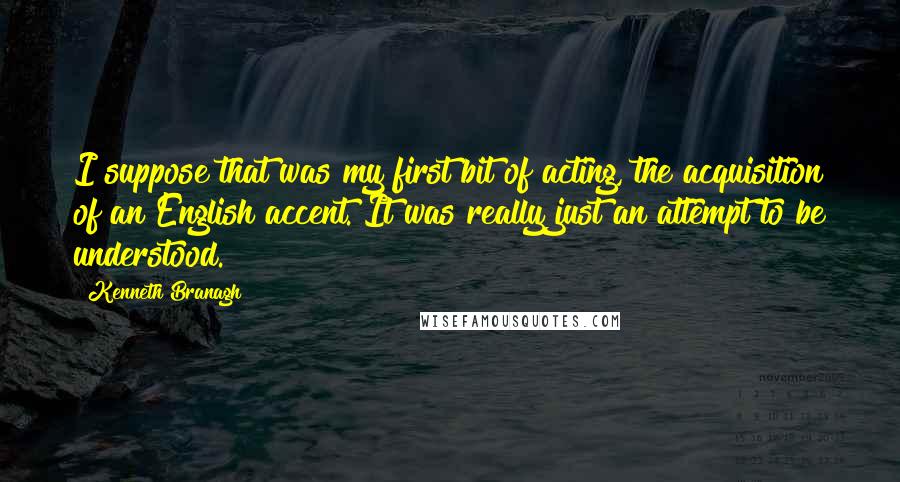 Kenneth Branagh Quotes: I suppose that was my first bit of acting, the acquisition of an English accent. It was really just an attempt to be understood.
