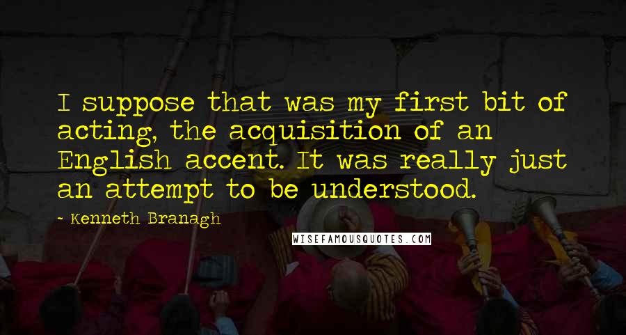 Kenneth Branagh Quotes: I suppose that was my first bit of acting, the acquisition of an English accent. It was really just an attempt to be understood.