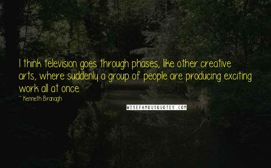 Kenneth Branagh Quotes: I think television goes through phases, like other creative arts, where suddenly a group of people are producing exciting work all at once.