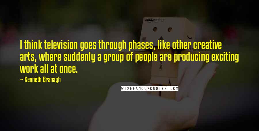 Kenneth Branagh Quotes: I think television goes through phases, like other creative arts, where suddenly a group of people are producing exciting work all at once.