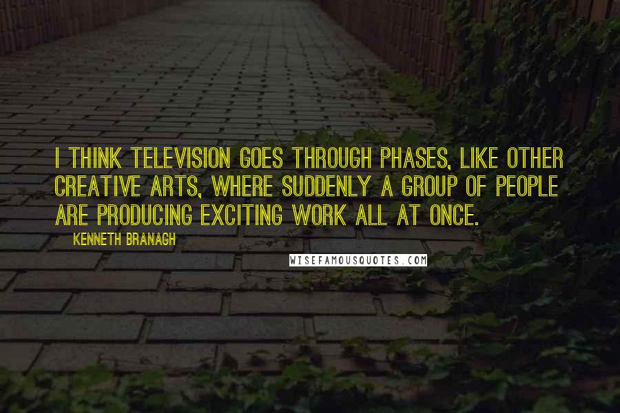 Kenneth Branagh Quotes: I think television goes through phases, like other creative arts, where suddenly a group of people are producing exciting work all at once.
