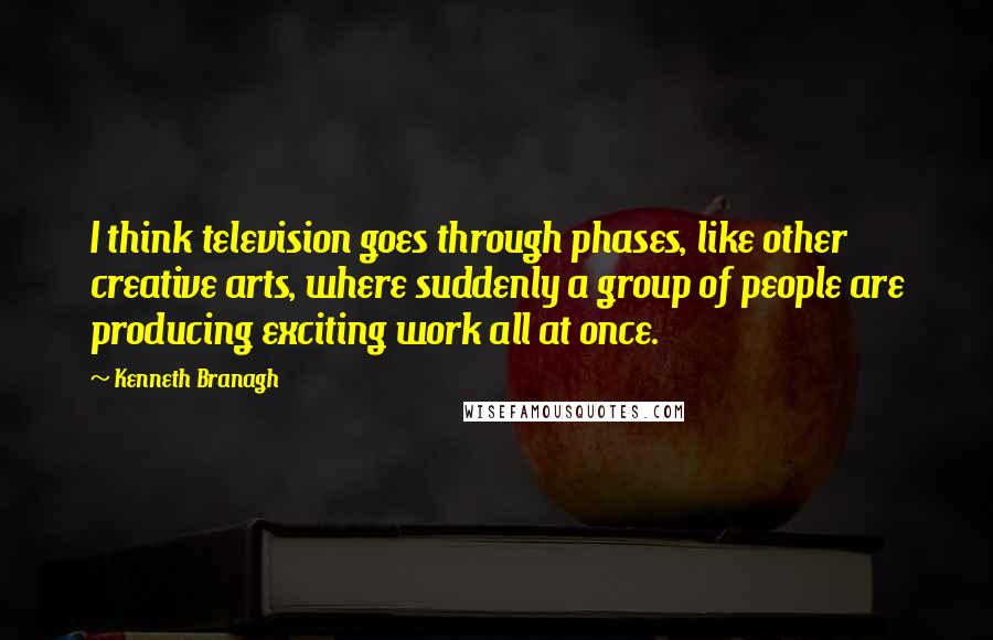 Kenneth Branagh Quotes: I think television goes through phases, like other creative arts, where suddenly a group of people are producing exciting work all at once.