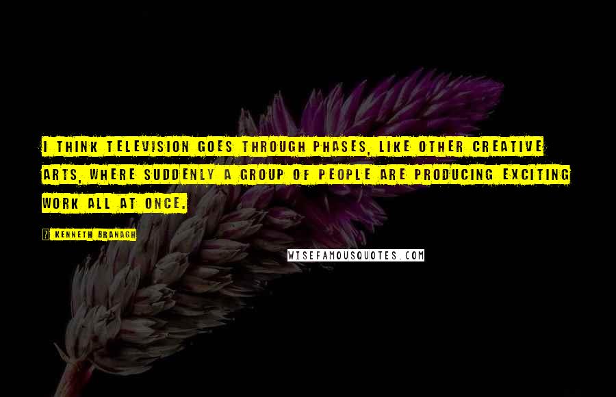 Kenneth Branagh Quotes: I think television goes through phases, like other creative arts, where suddenly a group of people are producing exciting work all at once.