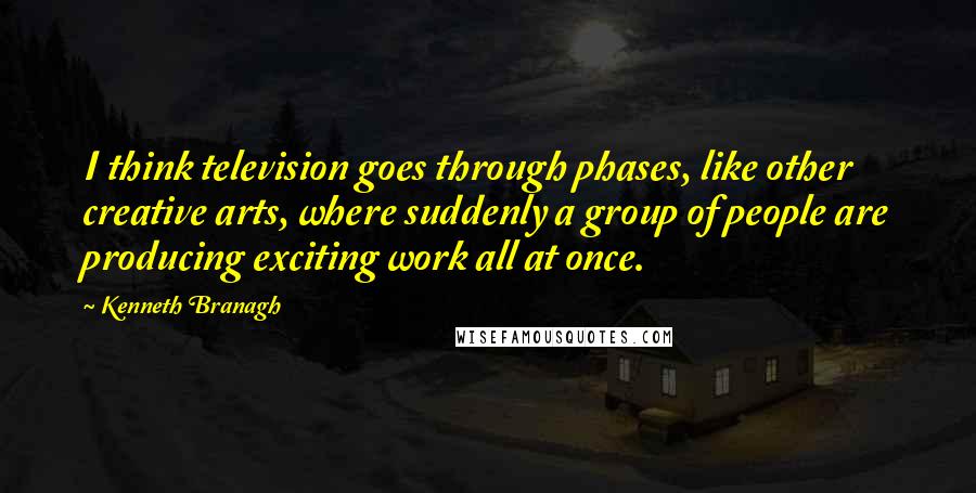 Kenneth Branagh Quotes: I think television goes through phases, like other creative arts, where suddenly a group of people are producing exciting work all at once.