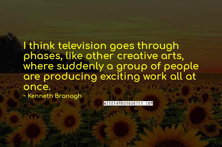 Kenneth Branagh Quotes: I think television goes through phases, like other creative arts, where suddenly a group of people are producing exciting work all at once.