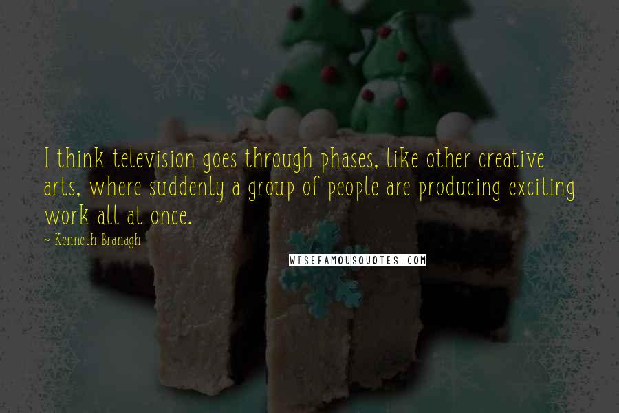 Kenneth Branagh Quotes: I think television goes through phases, like other creative arts, where suddenly a group of people are producing exciting work all at once.