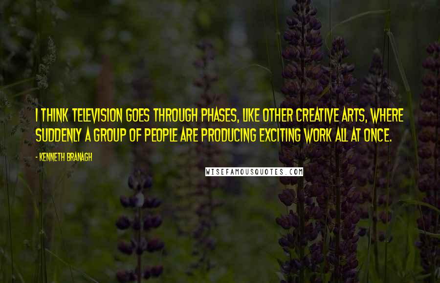Kenneth Branagh Quotes: I think television goes through phases, like other creative arts, where suddenly a group of people are producing exciting work all at once.