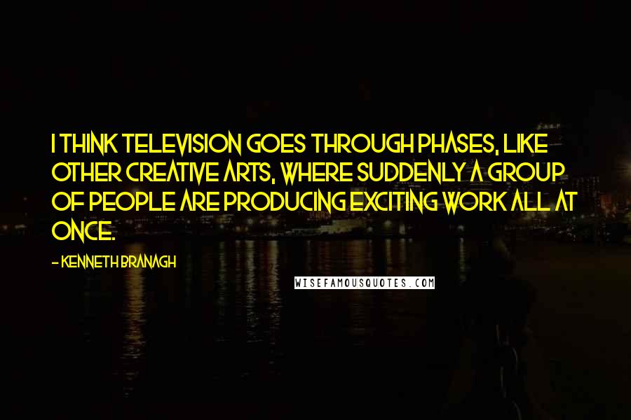 Kenneth Branagh Quotes: I think television goes through phases, like other creative arts, where suddenly a group of people are producing exciting work all at once.