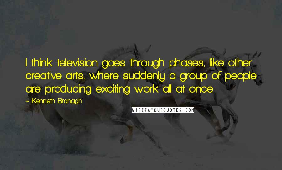 Kenneth Branagh Quotes: I think television goes through phases, like other creative arts, where suddenly a group of people are producing exciting work all at once.