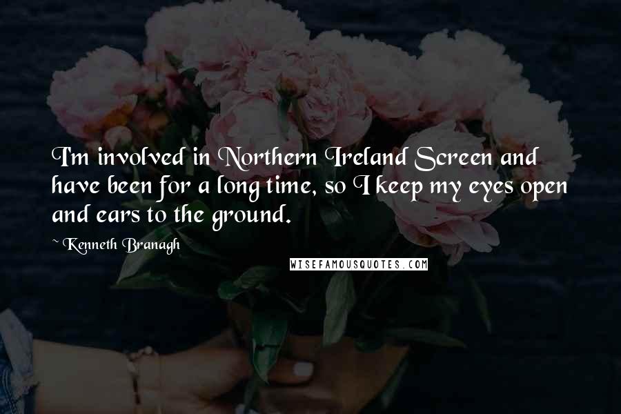Kenneth Branagh Quotes: I'm involved in Northern Ireland Screen and have been for a long time, so I keep my eyes open and ears to the ground.