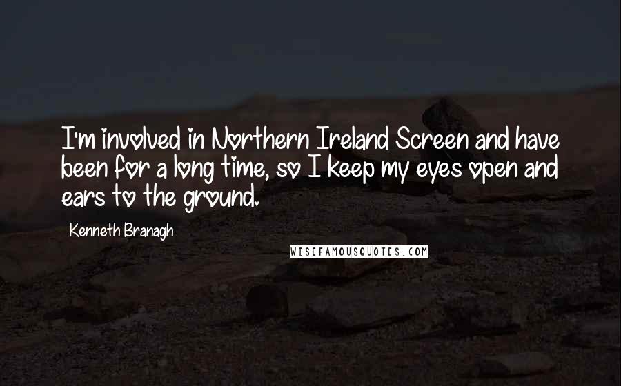 Kenneth Branagh Quotes: I'm involved in Northern Ireland Screen and have been for a long time, so I keep my eyes open and ears to the ground.