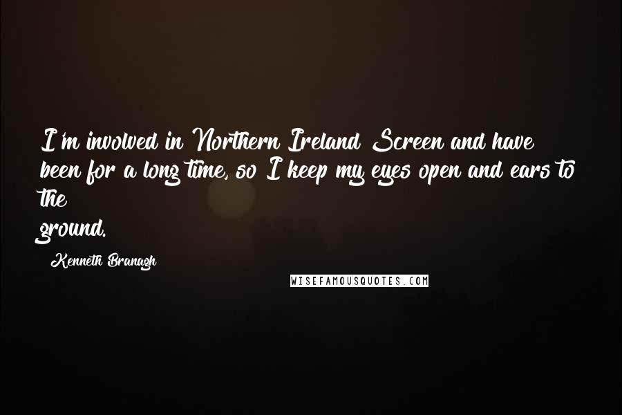 Kenneth Branagh Quotes: I'm involved in Northern Ireland Screen and have been for a long time, so I keep my eyes open and ears to the ground.