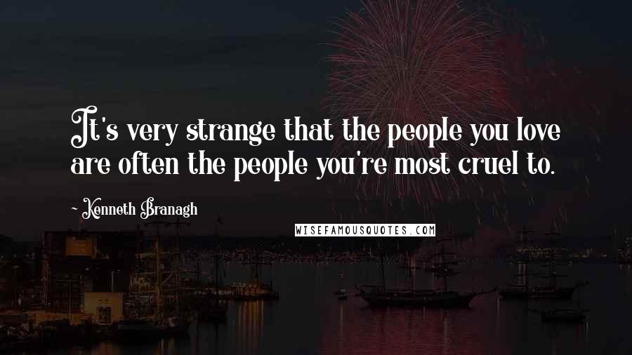 Kenneth Branagh Quotes: It's very strange that the people you love are often the people you're most cruel to.