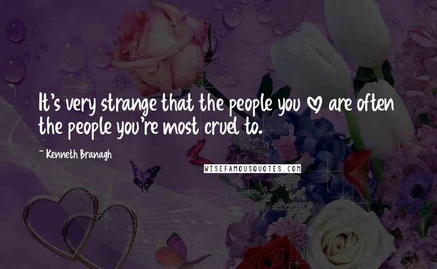 Kenneth Branagh Quotes: It's very strange that the people you love are often the people you're most cruel to.