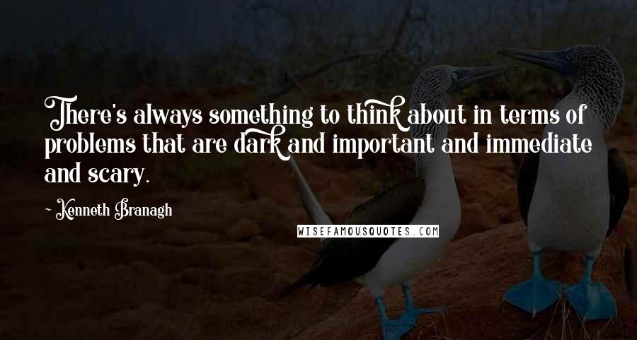 Kenneth Branagh Quotes: There's always something to think about in terms of problems that are dark and important and immediate and scary.