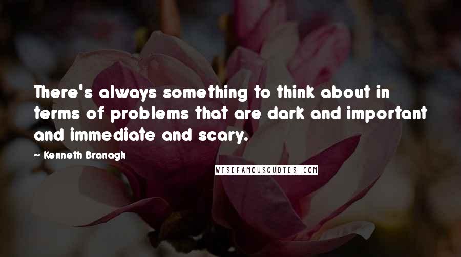 Kenneth Branagh Quotes: There's always something to think about in terms of problems that are dark and important and immediate and scary.