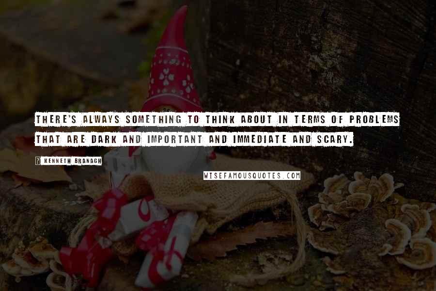 Kenneth Branagh Quotes: There's always something to think about in terms of problems that are dark and important and immediate and scary.