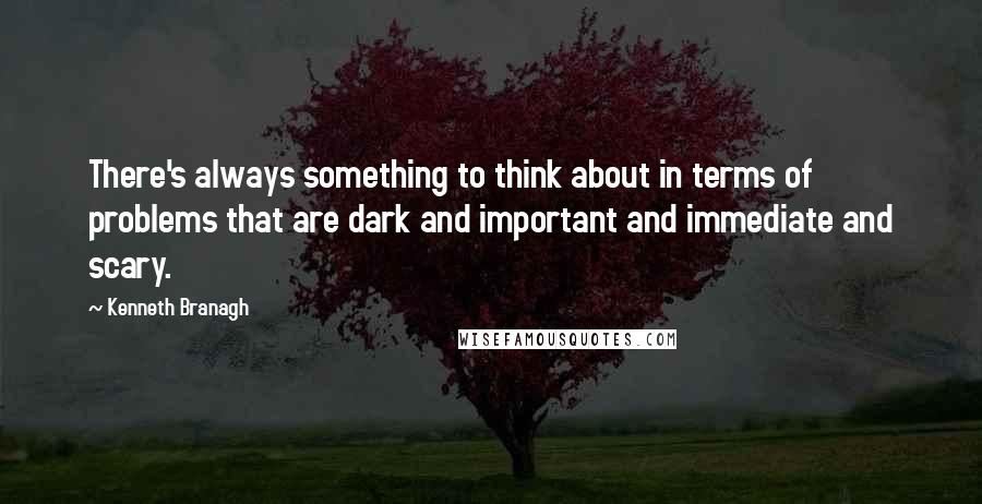 Kenneth Branagh Quotes: There's always something to think about in terms of problems that are dark and important and immediate and scary.