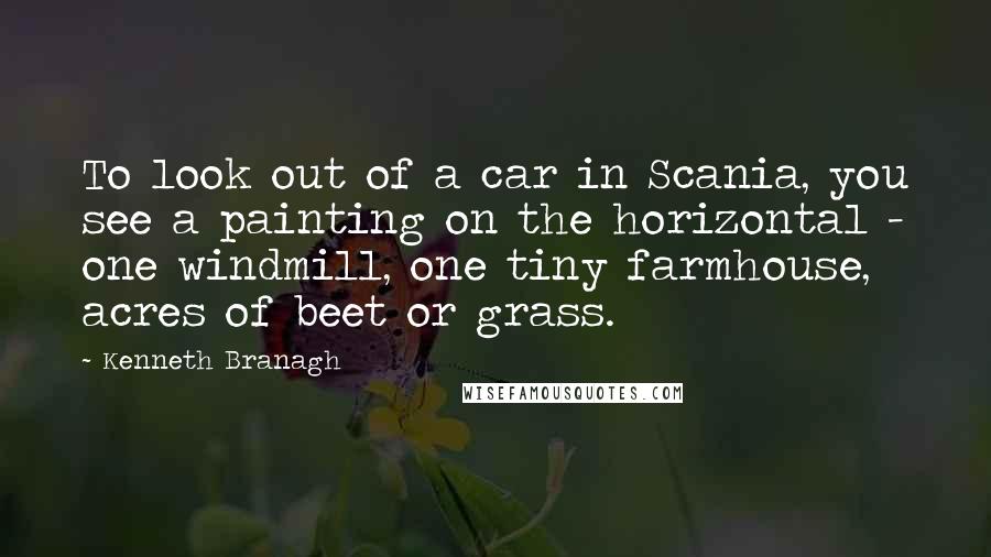 Kenneth Branagh Quotes: To look out of a car in Scania, you see a painting on the horizontal - one windmill, one tiny farmhouse, acres of beet or grass.