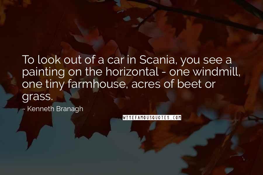 Kenneth Branagh Quotes: To look out of a car in Scania, you see a painting on the horizontal - one windmill, one tiny farmhouse, acres of beet or grass.